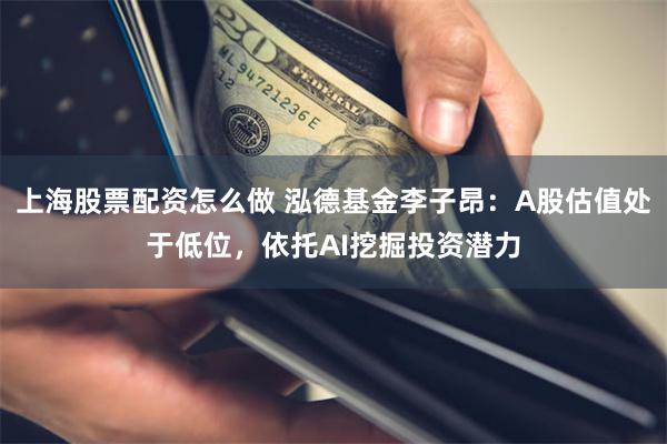 上海股票配资怎么做 泓德基金李子昂：A股估值处于低位，依托AI挖掘投资潜力