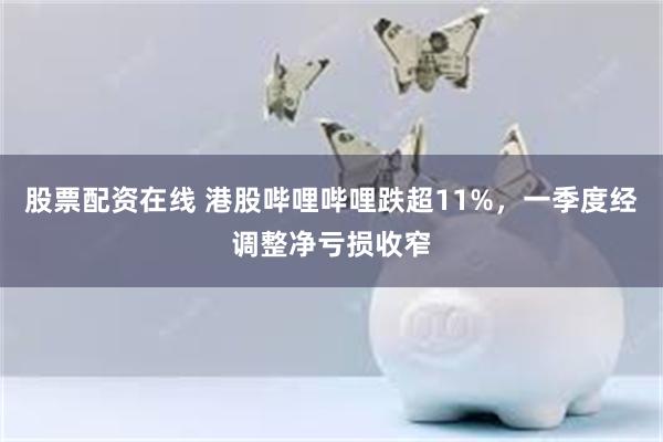 股票配资在线 港股哔哩哔哩跌超11%，一季度经调整净亏损收窄