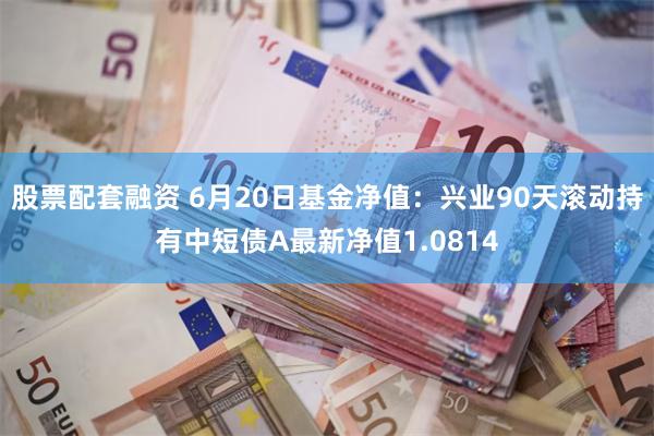 股票配套融资 6月20日基金净值：兴业90天滚动持有中短债A最新净值1.0814