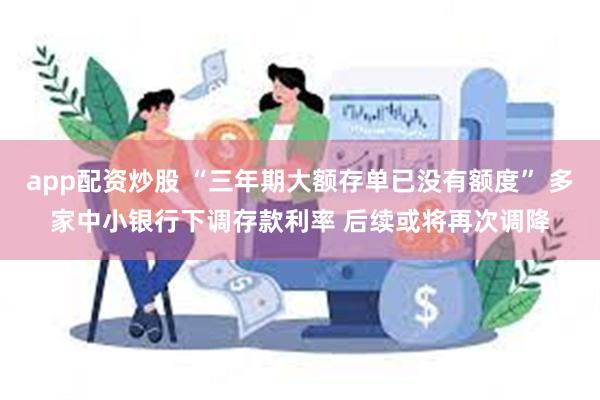 app配资炒股 “三年期大额存单已没有额度” 多家中小银行下调存款利率 后续或将再次调降