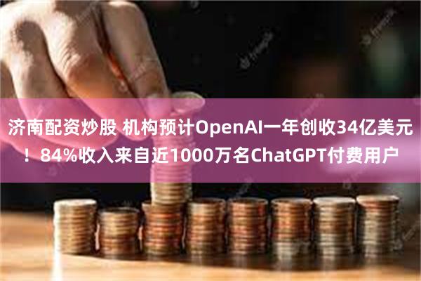 济南配资炒股 机构预计OpenAI一年创收34亿美元！84%收入来自近1000万名ChatGPT付费用户