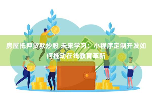 房屋抵押贷款炒股 未来学习：小程序定制开发如何推动在线教育革新