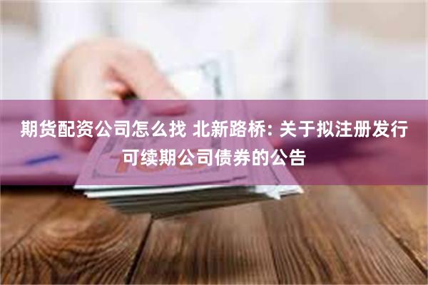 期货配资公司怎么找 北新路桥: 关于拟注册发行可续期公司债券的公告