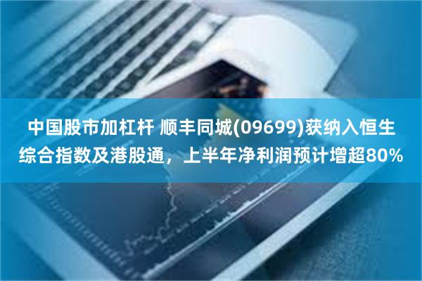 中国股市加杠杆 顺丰同城(09699)获纳入恒生综合指数及港股通，上半年净利润预计增超80%