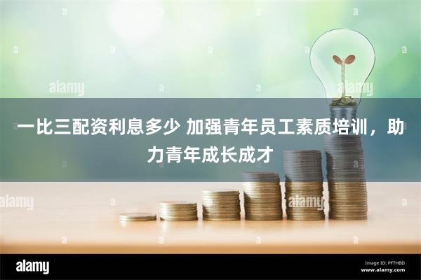 一比三配资利息多少 加强青年员工素质培训，助力青年成长成才