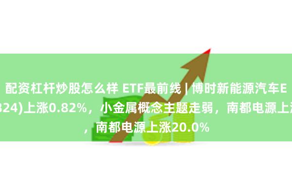 配资杠杆炒股怎么样 ETF最前线 | 博时新能源汽车ETF(159824)上涨0.82%，小金属概念主题走弱，南都电源上涨20.0%