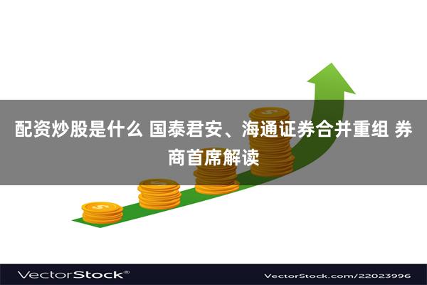 配资炒股是什么 国泰君安、海通证券合并重组 券商首席解读