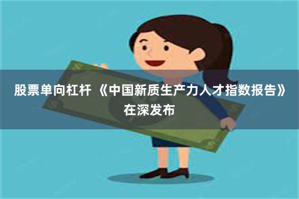 股票单向杠杆 《中国新质生产力人才指数报告》在深发布