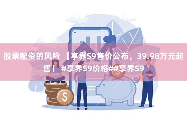 股票配资的风险 【享界S9售价公布，39.98万元起售】 #享界S9价格##享界S9