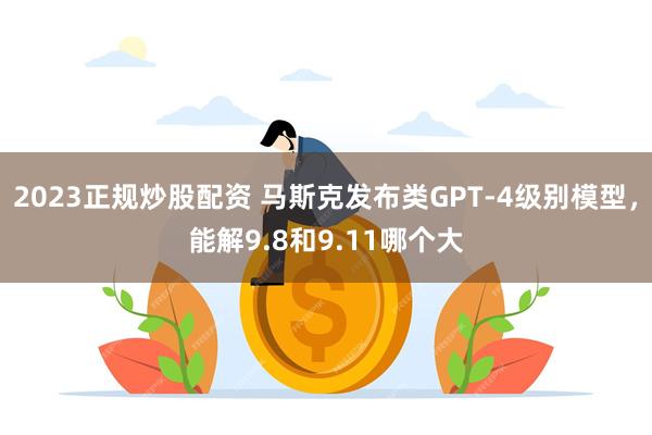 2023正规炒股配资 马斯克发布类GPT-4级别模型，能解9.8和9.11哪个大