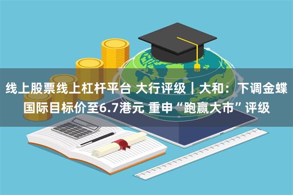 线上股票线上杠杆平台 大行评级｜大和：下调金蝶国际目标价至6.7港元 重申“跑赢大市”评级