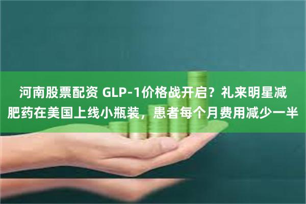 河南股票配资 GLP-1价格战开启？礼来明星减肥药在美国上线小瓶装，患者每个月费用减少一半