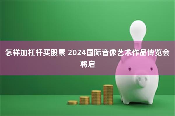 怎样加杠杆买股票 2024国际音像艺术作品博览会将启