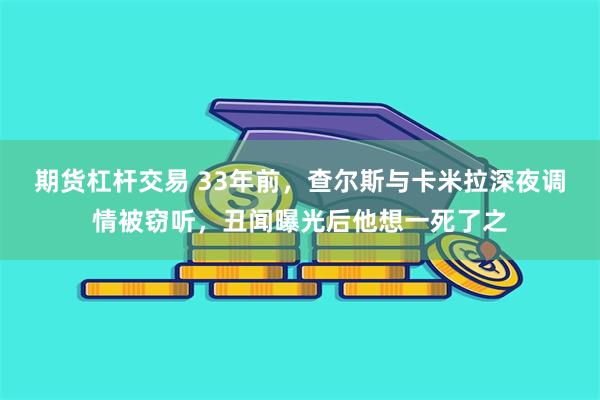 期货杠杆交易 33年前，查尔斯与卡米拉深夜调情被窃听，丑闻曝光后他想一死了之