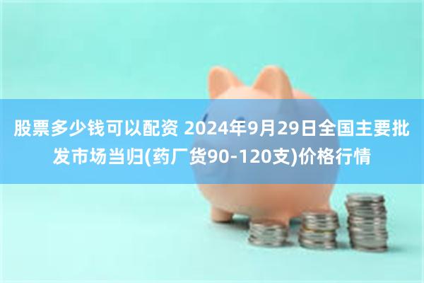 股票多少钱可以配资 2024年9月29日全国主要批发市场当归(药厂货90-120支)价格行情