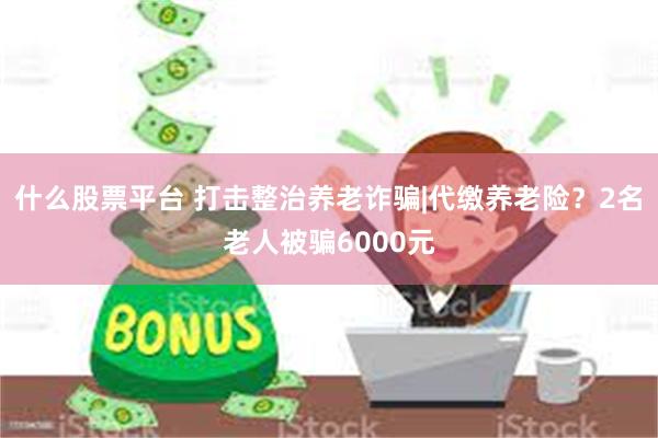 什么股票平台 打击整治养老诈骗|代缴养老险？2名老人被骗6000元