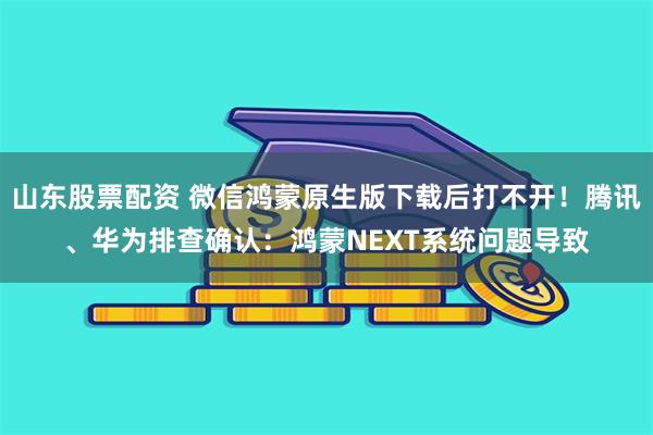 山东股票配资 微信鸿蒙原生版下载后打不开！腾讯、华为排查确认：鸿蒙NEXT系统问题导致