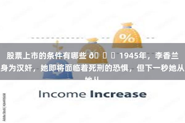 股票上市的条件有哪些 🌞1945年，李香兰身为汉奸，她即将面临着死刑的恐惧，但下一秒她从