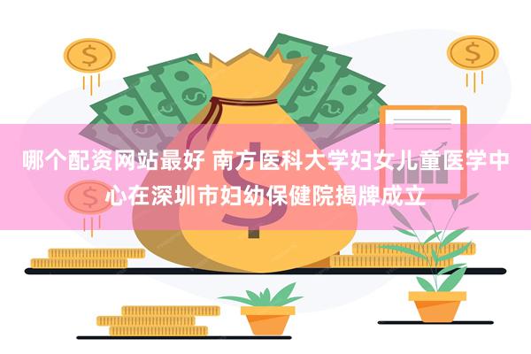 哪个配资网站最好 南方医科大学妇女儿童医学中心在深圳市妇幼保健院揭牌成立