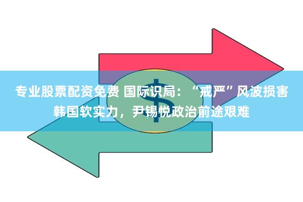 专业股票配资免费 国际识局：“戒严”风波损害韩国软实力，尹锡悦政治前途艰难