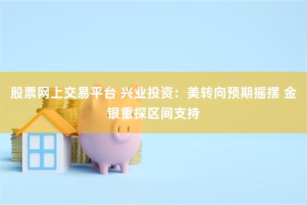 股票网上交易平台 兴业投资：美转向预期摇摆 金银重探区间支持