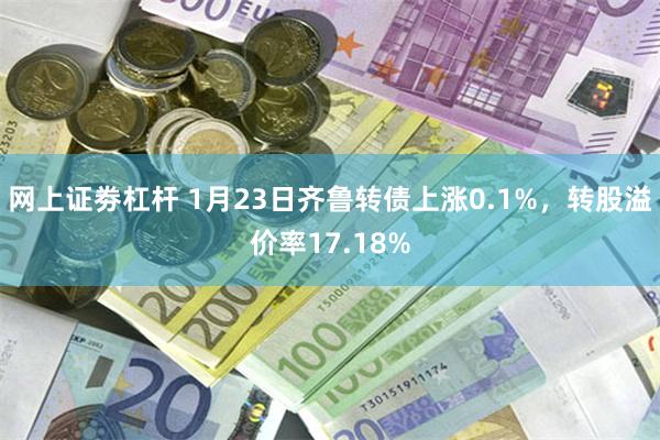 网上证劵杠杆 1月23日齐鲁转债上涨0.1%，转股溢价率17.18%