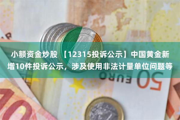 小额资金炒股 【12315投诉公示】中国黄金新增10件投诉公示，涉及使用非法计量单位问题等