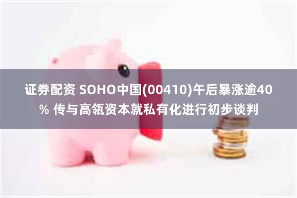 证劵配资 SOHO中国(00410)午后暴涨逾40% 传与高瓴资本就私有化进行初步谈判