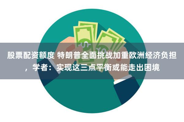 股票配资额度 特朗普全面挑战加重欧洲经济负担，学者：实现这三点平衡或能走出困境