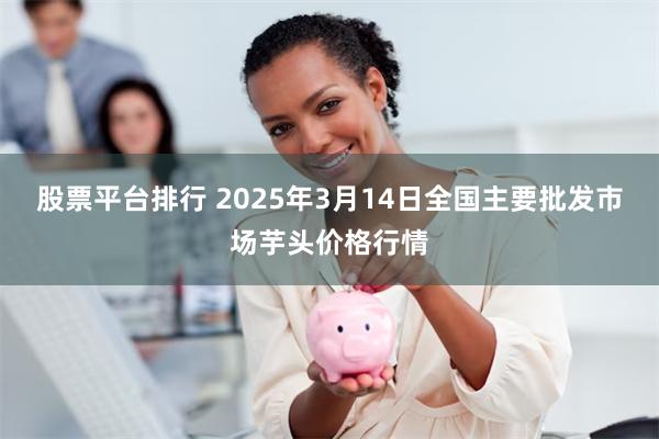 股票平台排行 2025年3月14日全国主要批发市场芋头价格行情