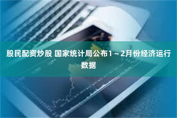 股民配资炒股 国家统计局公布1～2月份经济运行数据